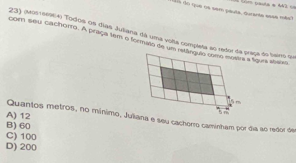 com pauta e 442 ca
p ais do que os sem paula, durante esse mês?
23) (M051669E4) Todos os días Juliana dá uma volta completa ao redor da praça do bairro qu
com seu cachorro. A praça tem o formato de um retângulo como mostra a figura abaixo
5m
A) 12
5 m
Quantos metros, no mínimo, Juliana e seu cachorro caminham por dia ao redor de
B) 60
C) 100
D) 200