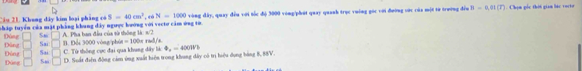 pháp tuyển của mặt phẳng khung đây ngược hướng với vectơ cảm ứng tử. , có N=1000 vòng đây, quay đều với tốc độ 3000 vòng /phút quay quanh trục vuông góc với đường sức của một từ trường đều B=0.01(T). Chọn gốc thời gian bic vecto
Tâu 21. Khung đây kim loại pháng có S=40cm^2
Đúng □ Sai □ A Pha ban đầu của từ thông là: x
Đùng □ Sai □ B. Đổi 3000 vòng /phút =100π rad/s
Đủng □ Sai: □ C. Từ thông cực đại qua khung dây là: Phi _a=400Wb
Đùng Sai □ D. Suất điện động cảm ứng xuất hiện trong khung đây có trị hiệu dụng bảng 8, 88V.