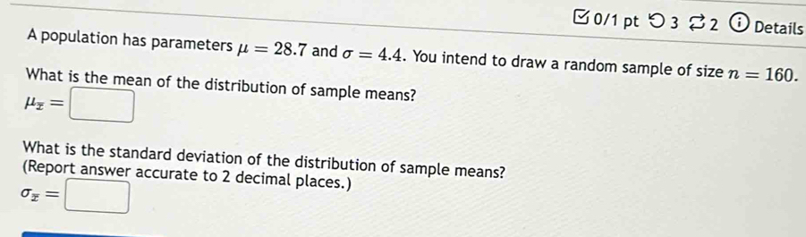 □0/1 pt つ 3 %2 ⓘ Details 
A population has parameters mu =28.7 and sigma =4.4. You intend to draw a random sample of size n=160. 
What is the mean of the distribution of sample means?
mu _overline x=□
What is the standard deviation of the distribution of sample means? 
(Report answer accurate to 2 decimal places.)
sigma _overline x=□