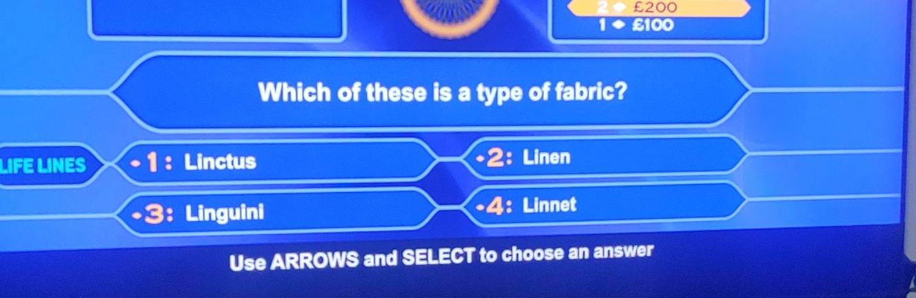 £200
1 £100
Which of these is a type of fabric? 
LIFE LINES + 1 : Linctus 2: Linen 1 
· 4 
+3: Linguini : Linnet 
Use ARROWS and SELECT to choose an answer