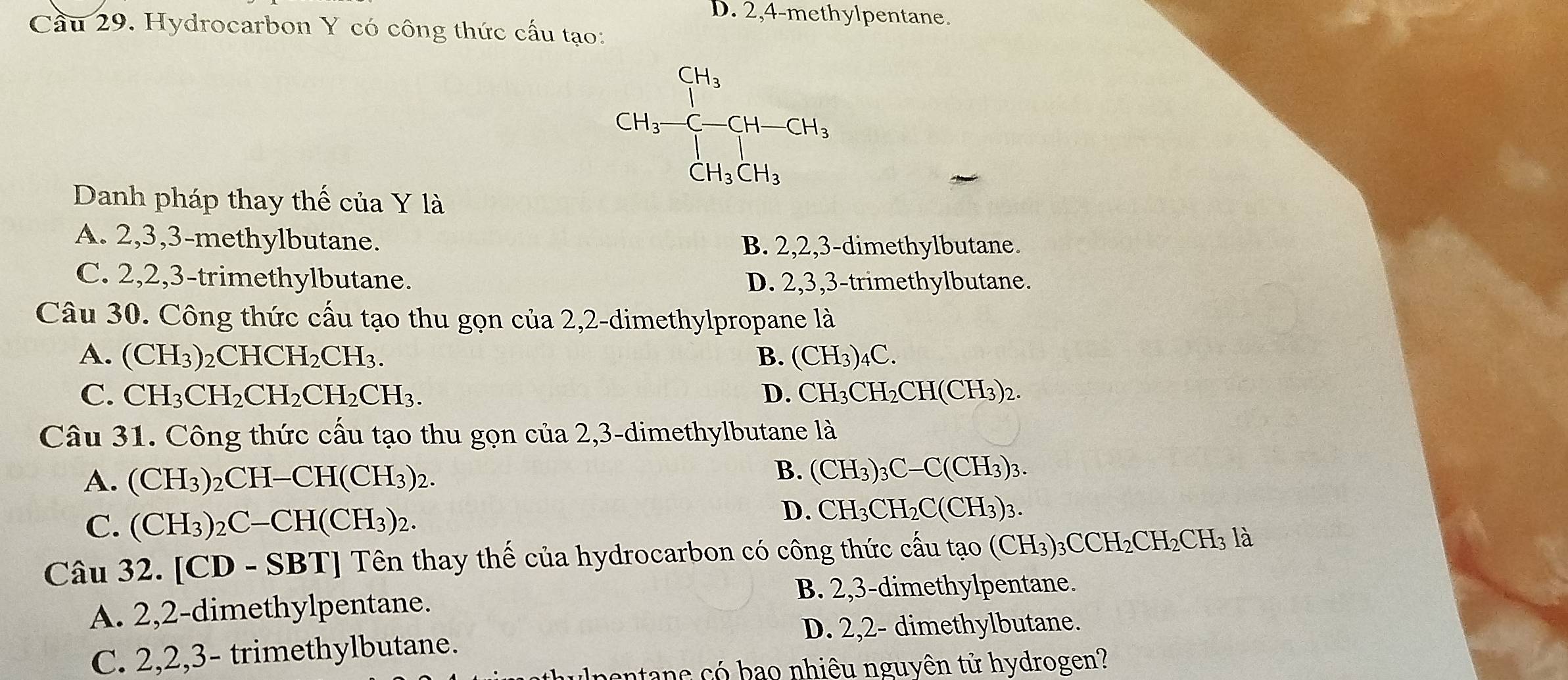 D. 2,4-methylpentane.
Cầu 29. Hydrocarbon Y có công thức cấu tạo:
CH_3-CH_2-CH-CH_3
Danh pháp thay thế của Y là
A. 2, 3, 3 -methylbutane. B. 2, 2, 3 -dimethylbutane.
C. 2, 2, 3 -trimethylbutane. D. 2, 3, 3 -trimethylbutane.
Câu 30. Công thức cấu tạo thu gọn của 2,2 -dimethylpropane là
A. (CH_3)_2CHCH_2CH_3. B. (CH_3)_4C.
C. CH_3CH_2CH_2CH_2CH_3. D. CH_3CH_2CH(CH_3)_2. 
Câu 31. Công thức cấu tạo thu gọn của 2,3-dimethylbutane là
A. (CH_3)_2CH-CH(CH_3)_2.
B. (CH_3)_3C-C(CH_3)_3.
C. (CH_3)_2C-CH(CH_3)_2.
D. CH_3CH_2C(CH_3)_3
Câu 32. [CD-SBT Tên thay thế của hydrocarbon có công thức cấu tạo (CH_3)_3CCH_2CH_2CH_3 là
B. 2, 3 -dimethylpentane.
A. 2, 2 -dimethylpentane.
D. 2, 2 - dimethylbutane.
C. 2, 2, 3 - trimethylbutane.
pentane có bạo nhiêu nguyên tử hydrogen?