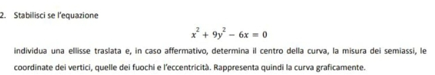 Stabilisci se l’equazione
x^2+9y^2-6x=0
individua una ellisse traslata e, in caso affermativo, determina il centro della curva, la misura dei semiassi, le 
coordinate dei vertici, quelle dei fuochi e l’eccentricità. Rappresenta quindi la curva graficamente.