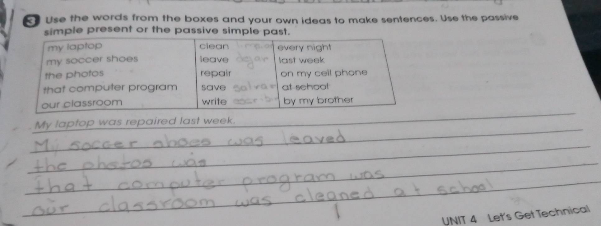 Use the words from the boxes and your own ideas to make sentences. Use the passive 
simple present or the passive simple past. 
_ 
_ 
My laptop was repaired last week. 
_ 
_ 
_ 
UNIT 4 Let's Get Technical