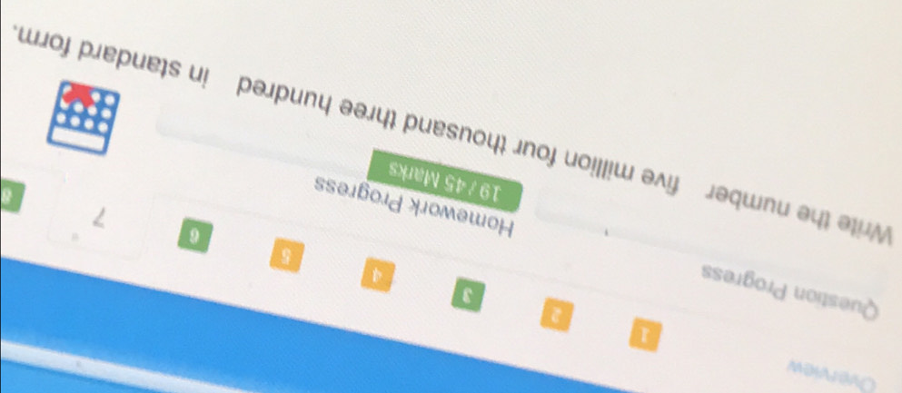 Overview 
4 
5 
Question Progress Homework Progress 
a 
7 
19 / 45 Marks 
Write the number five million four thousand three hundred in standard form