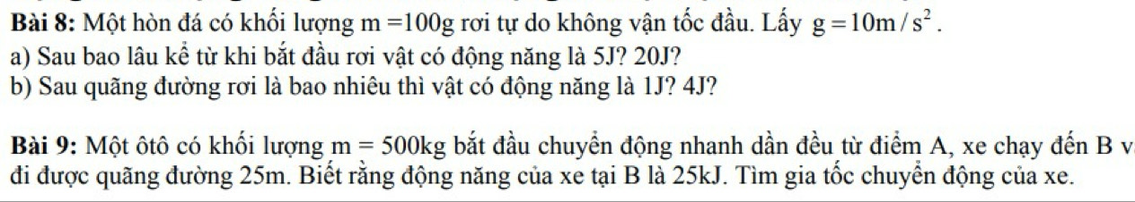 Một hòn đá có khối lượng m=100g rơi tự do không vận tốc đầu. Lấy g=10m/s^2. 
a) Sau bao lâu kể từ khi bắt đầu rơi vật có động năng là 5J? 20J? 
b) Sau quãng đường rơi là bao nhiêu thì vật có động năng là 1J? 4J? 
Bài 9: Một ôtô có khối lượng m=500kg bắt đầu chuyển động nhanh dần đều từ điểm A, xe chạy đến B v
đi được quãng đường 25m. Biết rằng động năng của xe tại B là 25kJ. Tìm gia tốc chuyển động của xe.