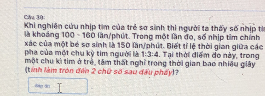 Khi nghiên cứu nhịp tim của trẻ sơ sinh thì người ta thấy số nhịp tin 
là khoảng 100 - 160 lần/phút. Trong một lần đo, số nhịp tim chính 
xác của một bé sơ sinh là 150 lần/phút. Biết tỉ lệ thời gian giữa các 
pha của một chu kỳ tim người là 1:3:4. Tại thời điểm đo này, trong 
một chu kì tim ở trẻ, tâm thất nghỉ trong thời gian bao nhiêu giây 
(tính làm tròn đến 2 chữ số sau dấu phấy)? 
đáp ản