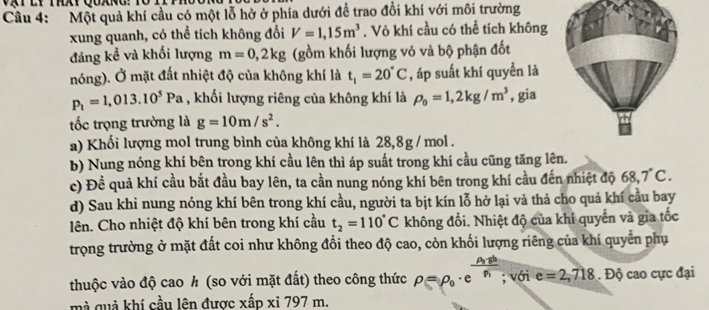 Một quả khí cầu có một lỗ hở ở phía dưới để trao đổi khí với môi trường
xung quanh, có thể tích không đổi V=1,15m^3. Vỏ khí cầu có thể tích không
đáng kể và khối lượng m=0,2kg (gồm khối lượng vỏ và bộ phận đốt
nóng). Ở mặt đất nhiệt độ của không khí là t_1=20°C , áp suất khí quyền là
p_1=1,013.10^5Pa , khối lượng riêng của không khí là rho _0=1,2kg/m^3 , gia
tốc trọng trường là g=10m/s^2.
a) Khối lượng mol trung bình của không khí là 28,8g / mol .
b) Nung nóng khí bên trong khí cầu lên thì áp suất trong khí cầu cũng tăng lên.
c) Đề quả khí cầu bắt đầu bay lên, ta cần nung nóng khí bên trong khí cầu đến nhiệt độ 68,7°C.
d) Sau khi nung nóng khí bên trong khí cầu, người ta bịt kín lỗ hở lại và thả cho quả khí cầu bay
lên. Cho nhiệt độ khí bên trong khí cầu t_2=110°C không đổi. Nhiệt độ của khí quyển và gia tốc
trọng trường ở mặt đất coi như không đổi theo độ cao, còn khối lượng riêng của khí quyển phụ
thuộc vào độ cao h (so với mặt đất) theo công thức rho =rho _0· e^(frac rho _0)· ghrho _1; với e=2,718.Dhat Q cao cực đại
mà quả khí cầu lên được xấp xỉ 797 m.