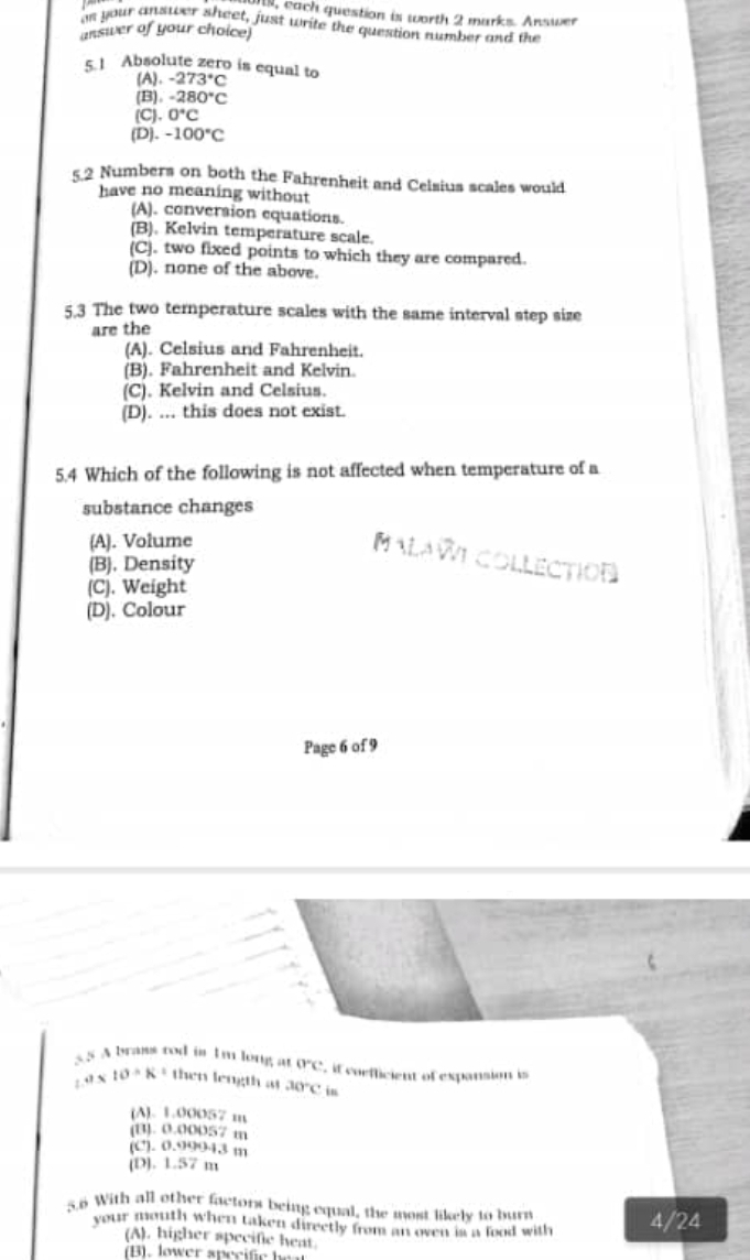 l, each question is worth 2 marks. Answer
ae your answer sheet, just write the question number and the
answer of your choice)
5.1 Absolute zero is equal to -273°C
(A).
(B). -280°C
(C). 0°C
(D). -100°C
5 2 Numbers on both the Fahrenheit and Celsius scales would
have no meaning without
(A). conversion equations.
(B). Kelvin temperature scale.
(C). two fixed points to which they are compared.
(D). none of the above.
5.3 The two temperature scales with the same interval step size
are the
(A). Celsius and Fahrenheit
(B). Fahrenheit and Kelvin.
(C). Kelvin and Celsius.
(D). ... this does not exist.
5.4 Which of the following is not affected when temperature of a
substance changes
(A). Volume
MALAWE COLLECTION
(B). Density
(C). Weight
(D). Colour
Page 6 of 9
5 A brass rod in I'm long at 0°C if coefficient of expansion is
a* 10· K= then length at 30°C in
(A). 1.00057 m
(B). 0.00057 m
(C). 0.99943 m
(D). 1.57 m
5.6 With all other factors being equal, the most likely to burn
your mouth when taken directly from an oven is a food with 4/24
(A). higher specific heat