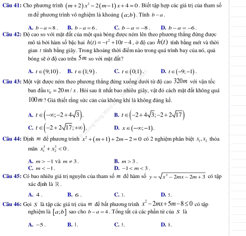 Cho phương trình (m+2)x^2-2(m-1)x+4=0. Biết tập hợp các giá trị của tham số
m đề phương trình vô nghiệm là khoảng (a;b). Tính b-a.
A. b-a=8. B. b-a=6. C. b-a=-8. D. b-a=-6.
Câu 42: Độ cao so với mặt đắt của một quả bóng được ném lên theo phương thẳng đứng được
mô tả bởi hàm số bậc hai h(t)=-t^2+10t-4 , ở độ cao h(t) tính bằng mét và thời
gian / tính bằng giây. Trong khoảng thời điểm nào trong quá trình bay của nó, quả
bóng sẽ ở độ cao trên 5m so với mặt đất?
A. t∈ (9,10). B. t∈ (1;9). C. t∈ (0,1). D. t∈ (-9;-1).
Câu 43: Một vật được ném theo phương thẳng đứng xuống dưới từ độ cao 320m với vận tốc
ban dauv_0=20m/s , Hỏi sau ít nhất bao nhiêu giây, vật đó cách mặt đất không quá
100m ? Giả thiết rằng sức cản của không khí là không đáng kể.
A. t∈ (-∈fty ;-2+4sqrt(3)). B. t∈ (-2+4sqrt(3);-2+2sqrt(17))
C. t∈ (-2+2sqrt(17);+∈fty ). D. x∈ (-∈fty ;-1).
Câu 44: Định m để phương trình x^2+(m+1)+2m-2=0 có 2 nghiệm phân biệt x_1,x_2 thỏa
mãn x_1^(3+x_2^3<0.
A. m>-1 và m!= 3. B. m>3.
D.
C. m -1
Câu 45: Có bao nhiêu giá trị nguyên của tham số m để hàm số y=sqrt(x^2)-2mx-2m+3) có tập
xác định là R .
A. 4 . B. 6 . C. 3 . D. 5 .
Câu 46: Gọi S là tập các giá trị của # đề bắt phương trình x^2-2mx+5m-8≤ 0 có tập
nghiệm là [a;b] sao cho b-a=4. Tổng tắt cả các phần tử của S là
A. -5 . B. 1. C. 5 . D. 8 .