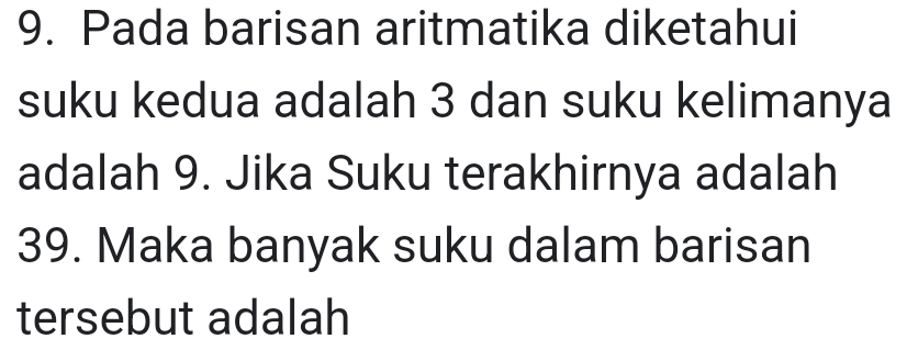 Pada barisan aritmatika diketahui 
suku kedua adalah 3 dan suku kelimanya 
adalah 9. Jika Suku terakhirnya adalah
39. Maka banyak suku dalam barisan 
tersebut adalah