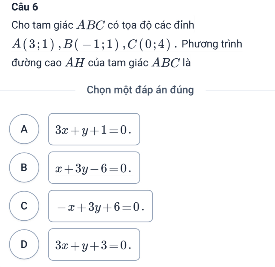 Cho tam giác ABC có tọa độ các đỉnh
A(3;1), B(-1;1), C(0;4). Phương trình
đường cao AH của tam giác ABC là
Chọn một đáp án đúng
A 3x+y+1=0.
B x+3y-6=0.
C -x+3y+6=0.
D 3x+y+3=0.