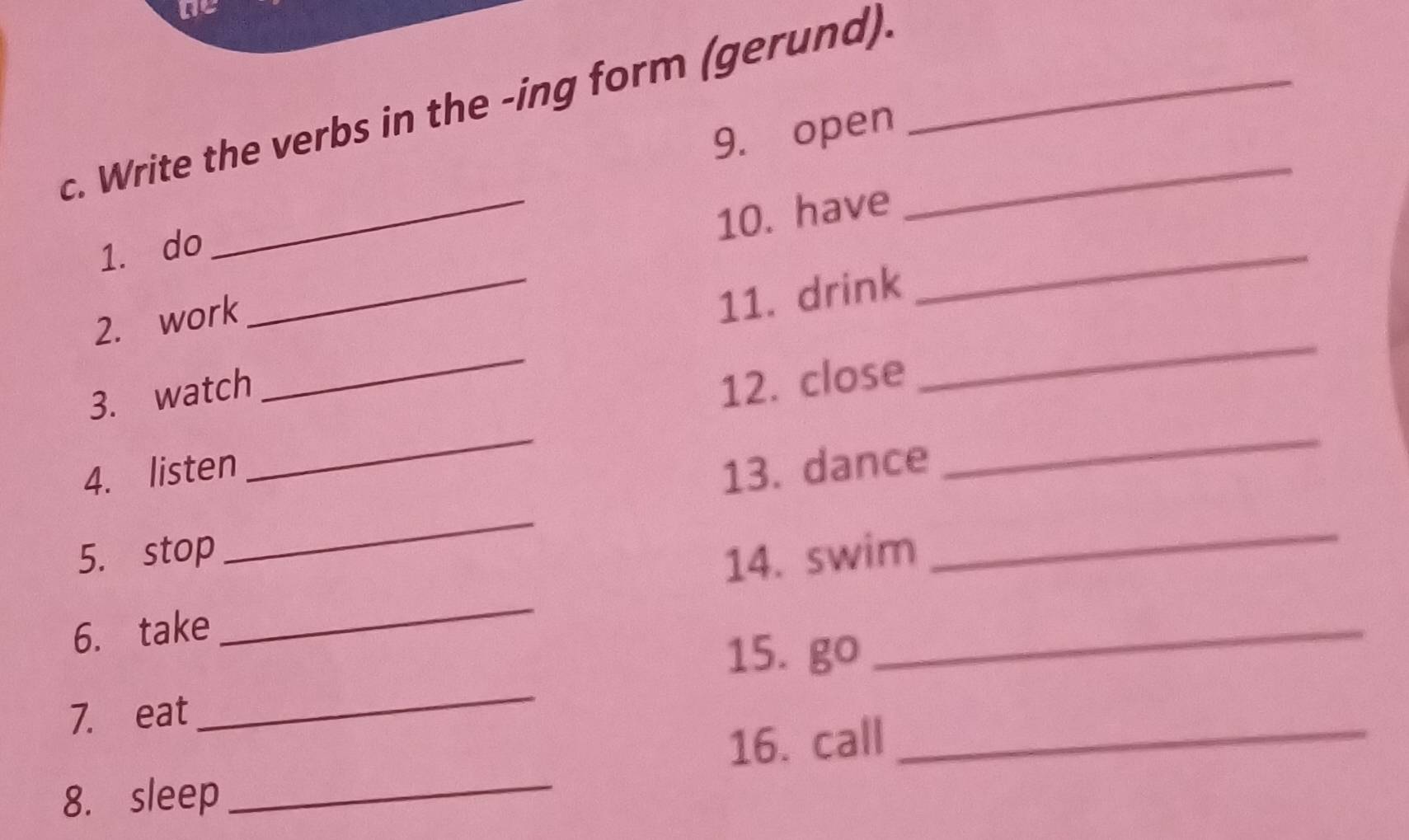 Write the verbs in the -ing form (gerund).__ 
9. open 
_ 
10. have 
_ 
1. do 
2. work 
11. drink 
_ 
_ 
_ 
3. watch 
12. close 
_ 
4. listen 
13. dance 
_ 
5. stop 
_ 
14. swim 
_ 
6. take 
_ 
15. go 
_ 
7. eat 
_ 
_ 
16. call_ 
8. sleep