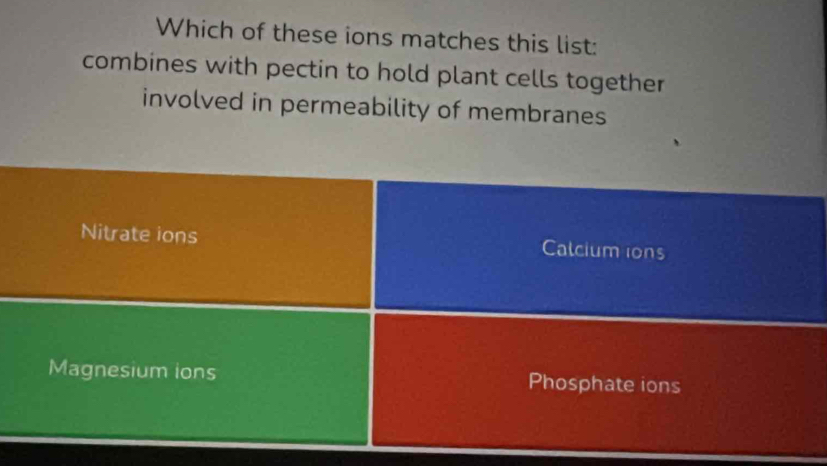 Which of these ions matches this list:
combines with pectin to hold plant cells together
involved in permeability of membranes
Nitrate ions Calcium ions
Magnesium ions Phosphate ions