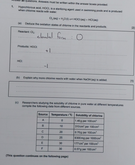 swer all questions. Answers must be written within the answer boxes provided.
1. Hypochlorous acid, HOCI, is a sterilizing agent used in swimming pools and is produced
when chlorine reacts with water.
Cl_2(aq)+H_2O(l)leftharpoons HOCl(aq)+HCl(aq)
(a) Deduce the oxidation states of chlorine in the reactants and products. [2]
Reactant: Cl
_
Products: HOCl:
_
HCl:
_
(b) Explain why more chlorine reacts with water when NaOH (aq) is added. [1]
_
_
_
_
(c) Researchers studying the solubility of chlorine in pure water at different temperatures
compile the following data from different sources.
(This question continues on the following page)