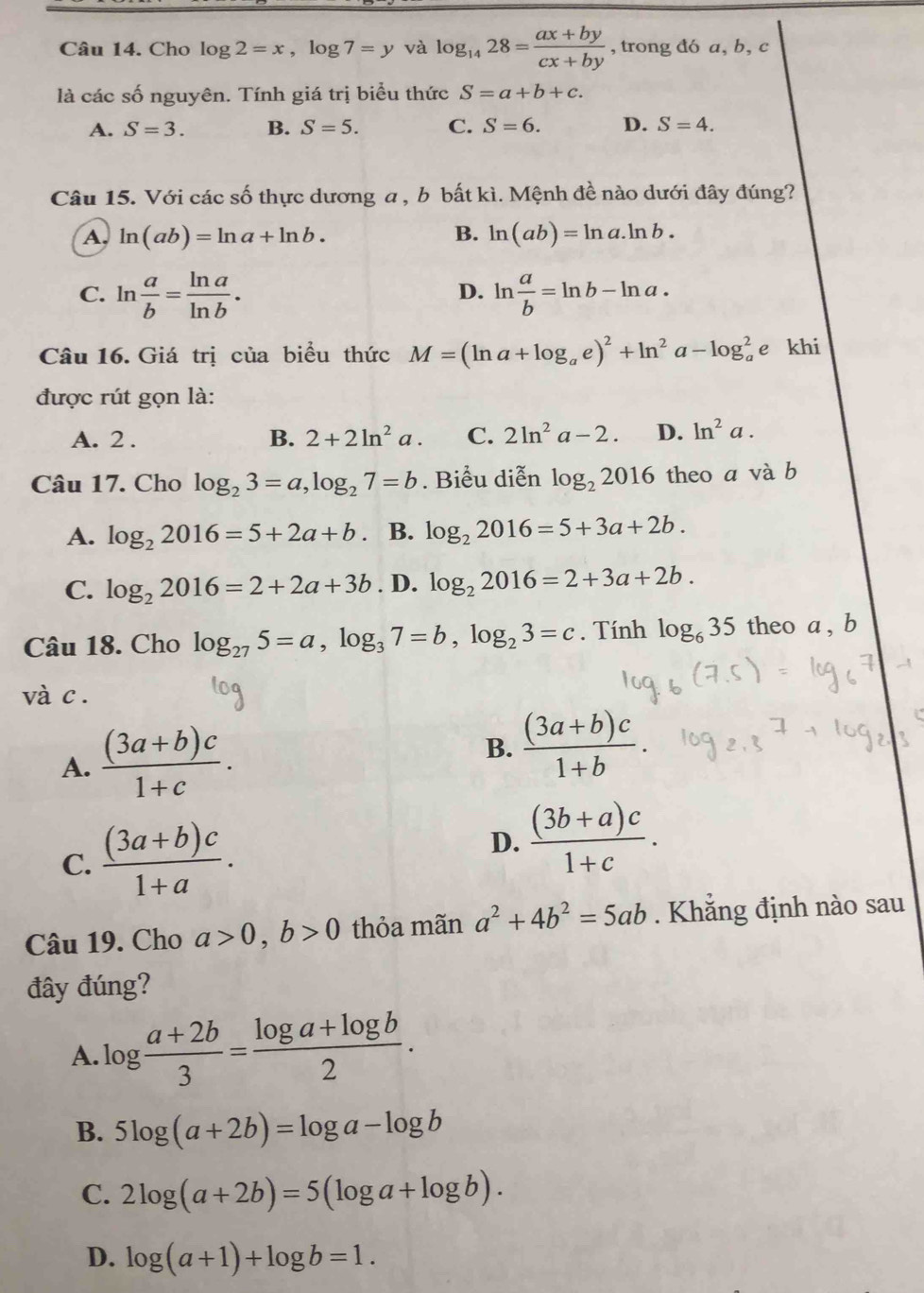 Cho log 2=x,log 7=y và log _1428= (ax+by)/cx+by  , trong đó a, b, c
là các số nguyên. Tính giá trị biểu thức S=a+b+c.
A. S=3. B. S=5. C. S=6. D. S=4.
Câu 15. Với các số thực dương a , b bất kì. Mệnh đề nào dưới đây đúng?
A, ln (ab)=ln a+ln b. B. ln (ab)=ln a.ln b.
C. ln  a/b = ln a/ln b . ln  a/b =ln b-ln a.
D.
Câu 16. Giá trị của biểu thức M=(ln a+log _ae)^2+ln^2a-log _a^(2e khi
được rút gọn là:
A. 2 . B. 2+2ln ^2)a. C. 2ln^2a-2. D. ln^2a.
Câu 17. Cho log _23=a,log _27=b. Biểu diễn log _22016 theo a và b
A. log _22016=5+2a+b B. log _22016=5+3a+2b.
C. log _22016=2+2a+3b. D. log _22016=2+3a+2b.
Câu 18. Cho log _275=a,log _37=b,log _23=c. Tính log _635 theo a , b
và c .
A.  ((3a+b)c)/1+c . B.  ((3a+b)c)/1+b .
C.  ((3a+b)c)/1+a .
D.  ((3b+a)c)/1+c .
Câu 19. Cho a>0,b>0 thỏa mãn a^2+4b^2=5ab. Khẳng định nào sau
đây đúng?
A. log  (a+2b)/3 = (log a+log b)/2 .
B. 5log (a+2b)=log a-log b
C. 2log (a+2b)=5(log a+log b).
D. log (a+1)+log b=1.