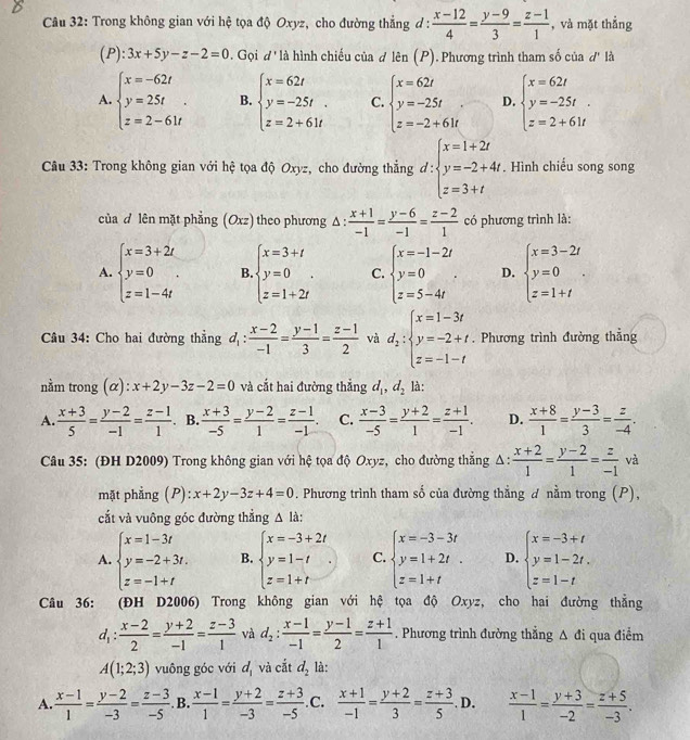 Trong không gian với hệ tọa độ Oxyz, cho đường thẳng đ :  (x-12)/4 = (y-9)/3 = (z-1)/1  , và mặt thẳng
(P): 3x+5y-z-2=0. Gọi d' là hình chiếu của d len(P). Phương trình tham số của đ' là
A. beginarrayl x=-62t y=25t z=2-61tendarray. . B. beginarrayl x=62t y=-25t. z=2+61tendarray. C. beginarrayl x=62t y=-25t z=-2+61tendarray. D. beginarrayl x=62t y=-25t. z=2+61tendarray.
Câu 33: Trong không gian với hệ tọa độ Oxyz, cho đường thẳng d: :beginarrayl x=1+2t y=-2+4t z=3+tendarray.. Hình chiếu song song
của đ lên mặt phẳng (Oxz) theo phương Δ:  (x+1)/-1 = (y-6)/-1 = (z-2)/1  có phương trình là:
A. beginarrayl x=3+2t y=0 z=1-4tendarray. . B. beginarrayl x=3+t y=0 z=1+2tendarray. . C. beginarrayl x=-1-2t y=0 z=5-4tendarray. . D. beginarrayl x=3-2t y=0 z=1+tendarray. .
Câu 34: Cho hai đường thẳng d_1: (x-2)/-1 = (y-1)/3 = (z-1)/2  và d_2:beginarrayl x=1-3t y=-2+t z=-1-tendarray.. Phương trình đường thẳng
nằm trong (α): x+2y-3z-2=0 và cắt hai đường thẳng d_1,d_2 là:
A.  (x+3)/5 = (y-2)/-1 = (z-1)/1  B.  (x+3)/-5 = (y-2)/1 = (z-1)/-1 . C.  (x-3)/-5 = (y+2)/1 = (z+1)/-1 . D.  (x+8)/1 = (y-3)/3 = z/-4 .
Câu 35: (ĐH D2009) Trong không gian với hệ tọa độ Oxyz, cho đường thắng . △ : : (x+2)/1 = (y-2)/1 = z/-1  và
mặt phẳng (P): x+2y-3z+4=0. Phương trình tham số của đường thắng ơ nằm trong (P),
cắt và vuông góc đường thẳng Δ là:
A. beginarrayl x=1-3t y=-2+3t. z=-1+tendarray. B. beginarrayl x=-3+2t y=1-t z=1+tendarray. . C. beginarrayl x=-3-3t y=1+2t. z=1+tendarray. D. beginarrayl x=-3+t y=1-2t. z=1-tendarray.
Câu 36: (ĐH D2006) Trong không gian với hệ tọa độ Oxyz, cho hai đường thẳng
d_1: (x-2)/2 = (y+2)/-1 = (z-3)/1  và d_2: (x-1)/-1 = (y-1)/2 = (z+1)/1 . Phương trình đường thẳng A đi qua điểm
A(1;2;3) vuông góc với d_1 và cắt d_2 là:
A.  (x-1)/1 = (y-2)/-3 = (z-3)/-5  .B.  (x-1)/1 = (y+2)/-3 = (z+3)/-5  .C.  (x+1)/-1 = (y+2)/3 = (z+3)/5 . D.  (x-1)/1 = (y+3)/-2 = (z+5)/-3 .