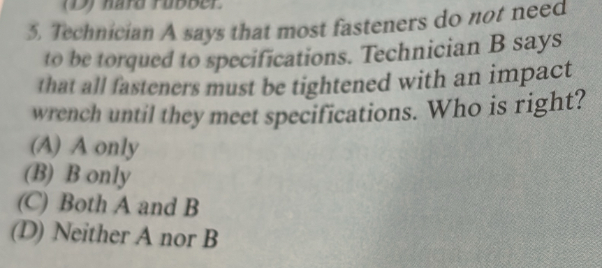 hard Fubber.
5, Technician A says that most fasteners do not need
to be torqued to specifications. Technician B says
that all fasteners must be tightened with an impact
wrench until they meet specifications. Who is right?
(A) A only
(B) B only
(C) Both A and B
(D) Neither A nor B