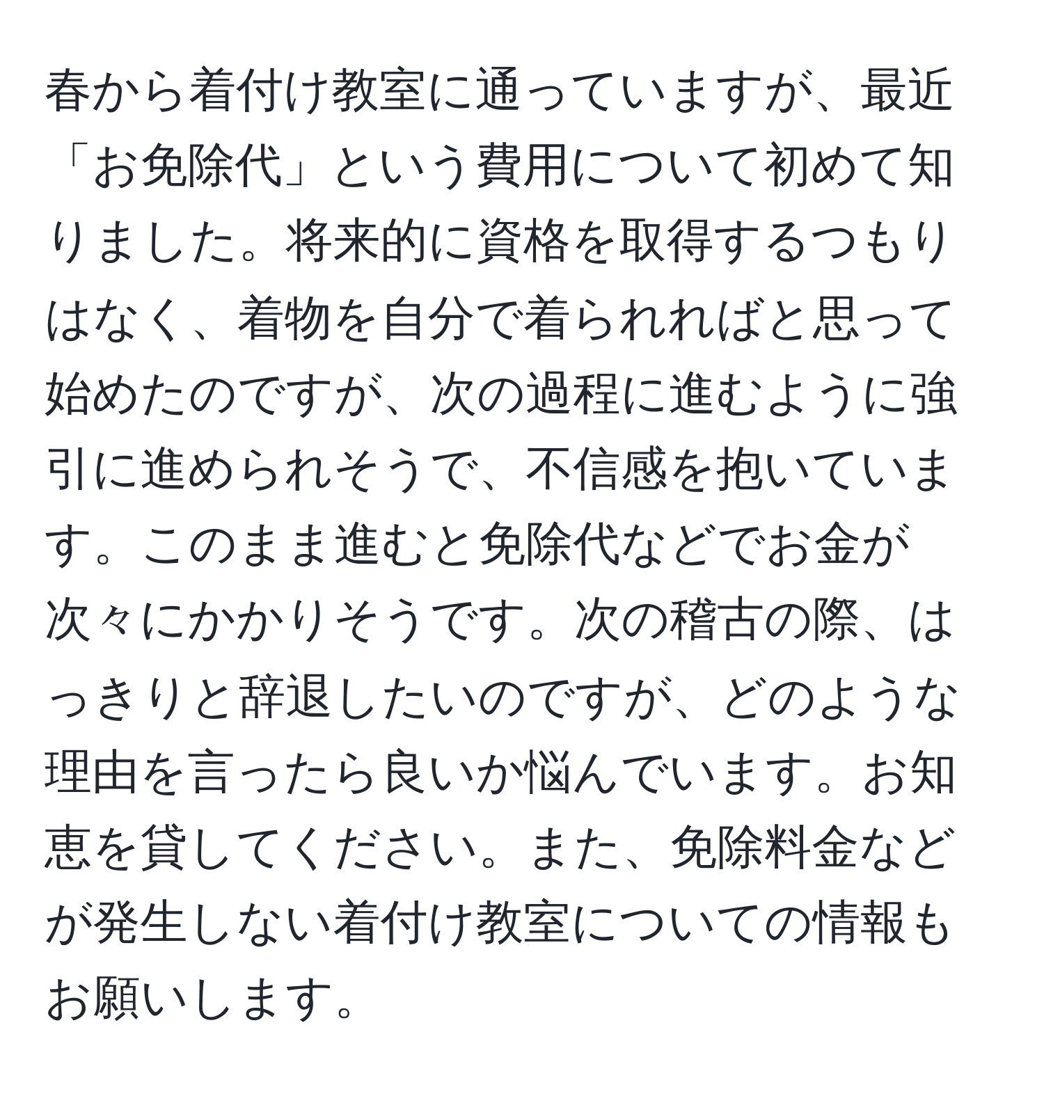 春から着付け教室に通っていますが、最近「お免除代」という費用について初めて知りました。将来的に資格を取得するつもりはなく、着物を自分で着られればと思って始めたのですが、次の過程に進むように強引に進められそうで、不信感を抱いています。このまま進むと免除代などでお金が次々にかかりそうです。次の稽古の際、はっきりと辞退したいのですが、どのような理由を言ったら良いか悩んでいます。お知恵を貸してください。また、免除料金などが発生しない着付け教室についての情報もお願いします。