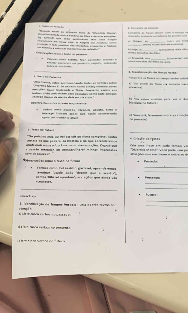 Texto no Pessedo
*Quendo assisti ao primeiro filma de ''Divertida Manta''.
fiquei encentada com a história da Rilley a de suas emnções  Complata as frases abalss com a tempo vn
sprendi que cada sentimento tem uma função C  srado presente au futural de erando =m
importante em nossa vida. A Alegria me mostru como s| Ontan, == _(ver) um treck
encergar o ledo positivo das situações, enquanto a Tristesa
me ensinou a valorizar momentos de reflexão '' bị Hoje, au (fcar) multo entisasmado(s).
Observações sobra o texto no passado novas emações da Riley  (pesquiser) mais in  fo
Palavras como assisttr, ficar, aprender, mostrar  e c) Amanhã, nós
ansinar aparecem no pretérito perfeito, indicando emocionantes do flme na suía (conversar) sol
ações já concluídes
_
3. Transformação de Tampo Verbal
2. Texto no Presente  Reescreva as frases no tempo verbal so ic 
'Atualmente, estou acompanhando todas as notícias sobra  ) 'Eu assisti ao fime na semana pas
'Divertida Mente 2'. Eu percebo como a Riley vivencia novas presente]
emoções, como Ansiedade e Tédio. Enquanto assisto aos
traliers, sinto curiosidade para descobrir como cada emoção
terase dentro de mente dels no dís a dis  ''' b) "Eu estou ansiosa para ver o 'des
Observações sobre o texto no presente (coloque no futuro)
Verbos como percebo, vivencia, assisto, sinto e
interage indicam ações que estão acontecendo c) 'Amanhã, falaremos sobre as emoçõe
agora, no momento atual. no passado)
_
3. Texto no Futuro
"No próximo mês, eu irel assistir ao filme completo. Tenho 4. Criação de Frases
certeza de que gostarei da história e de que aprenderemos
ainda mais sobre o funcionamento das emoções. Depois que Crie uma frase em cada tempo ve
sessão terminar, eu compartilharei minhas impressões  ''Divertida Mente''. Você pode usar pe
com os colegas." situações que envolvam o universo d
Observações sobre o texto no futuro Passado:
Formas como irei assistir, gostarel, aprenderemos,
_
terminar (usado após "depois que a sessão"),_
compartilharei apontam  para ações que ainda vão Presente
_
aco ntece r 
_
Exercícios Futuro:
_
1. Identificação de Tempos Verbals - Leia os três textos com_
atenção
e:
a) Liste cinco verbos no passado.
)) Liste cinco verbos no presente.
 I iste cinco verbos no futuro
;