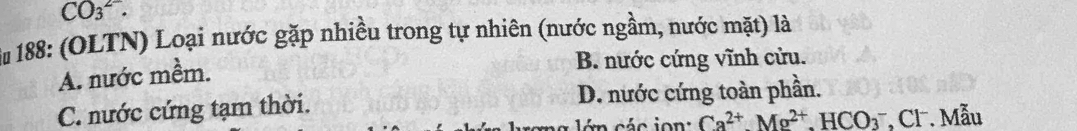 CO_3^((2-). 
* 188: (OLTN) Loại nước gặp nhiều trong tự nhiên (nước ngầm, nước mặt) là
A. nước mềm.
B. nước cứng vĩnh cửu.
C. nước cứng tạm thời. D. nước cứng toàn phần.
Ca^2+).Mg^(2+).HCO_3^- *, Cl . Mẫu