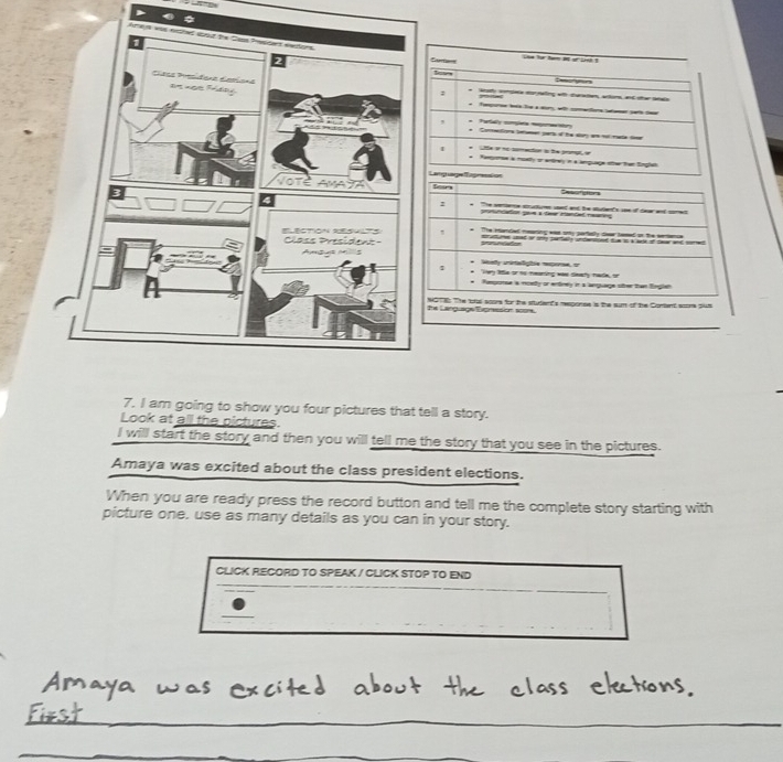 Ea ne for t at of set ? 
: Waf sseta mornalling efh curatian, artims, ad oher latals 
* Tmpore la te a a wth cotos ame pae e 
, Tyfa oa ta 
* Comentiona betmen pars of the soy am nomate fir 
e Ltle i no comection is te prompt, y Kenpone a moetly or entrely in a inquage se than Englet 
Lamgrage ngreaion 
Searn e 
1 he setiene strurtums sted and be stulents see of dear and comes 
pruntation gav à tae manded reç 
* The ntanded mearing was ony partaely dea teeed on the sertence 
structums uped or ony partisly undantiped tue to a as of cwar and sored 
* lnety crirtaligtse repore, e 
Very 1e or to mearsing was sewry nade, or 
* Remponse s mcety or entiney in a anguage oter then Englen 
NOTE: The tful soors for the situder's response is the sum of the Cortant sooms pu8 he Language Exprvesion score. 
7. I am going to show you four pictures that tell a story. 
Look at all the pictures 
I will start the story and then you will tell me the story that you see in the pictures. 
Amaya was excited about the class president elections. 
When you are ready press the record button and tell me the complete story starting with 
picture one, use as many details as you can in your story. 
CLICK RECORD TO SPEAK / CLICK STOP TO END 
_ 
_ 
_