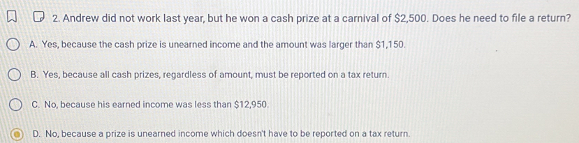 Andrew did not work last year, but he won a cash prize at a carnival of $2,500. Does he need to file a return?
A. Yes, because the cash prize is unearned income and the amount was larger than $1,150.
B. Yes, because all cash prizes, regardless of amount, must be reported on a tax return.
C. No, because his earned income was less than $12,950.
D. No, because a prize is unearned income which doesn't have to be reported on a tax return.