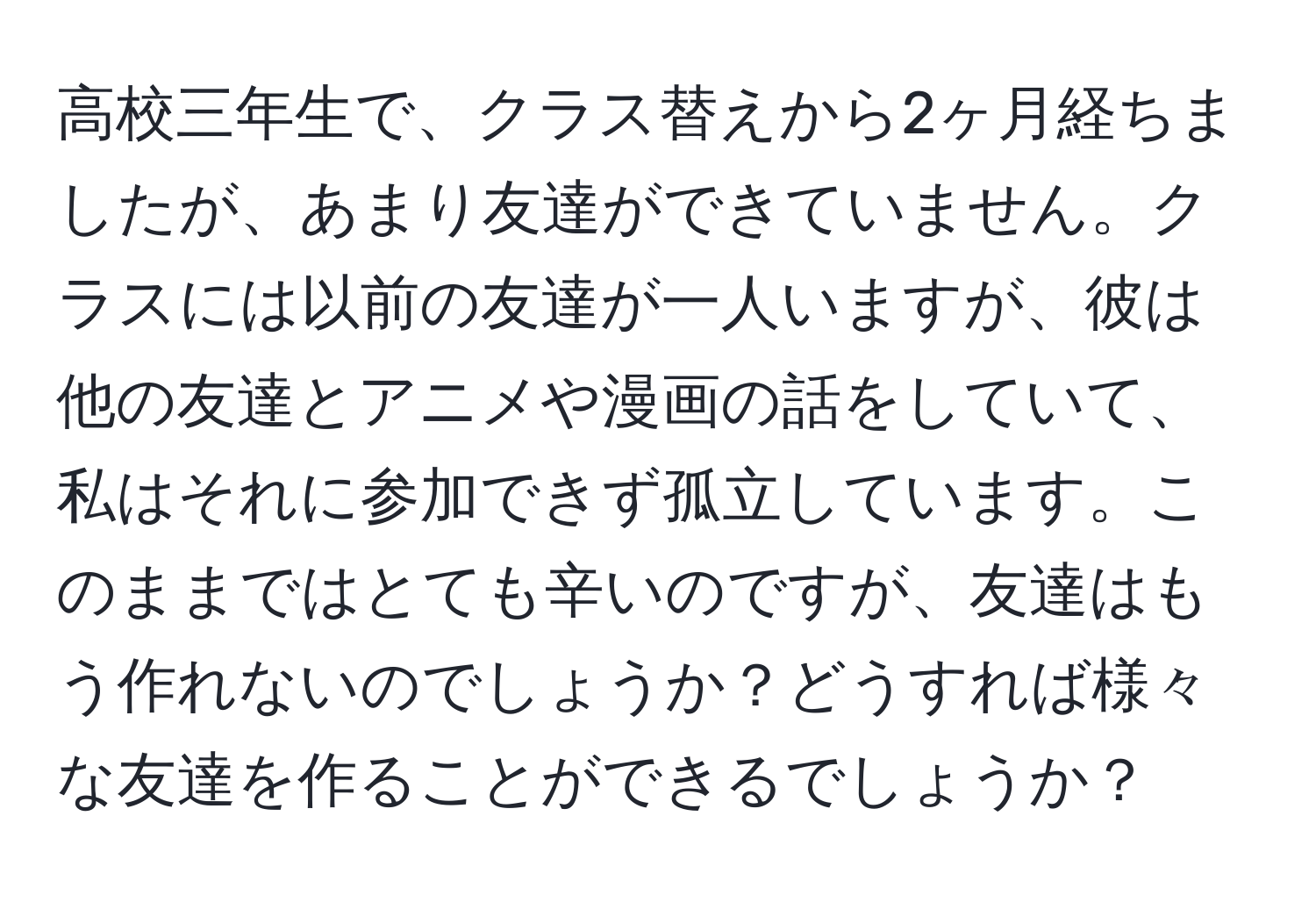 高校三年生で、クラス替えから2ヶ月経ちましたが、あまり友達ができていません。クラスには以前の友達が一人いますが、彼は他の友達とアニメや漫画の話をしていて、私はそれに参加できず孤立しています。このままではとても辛いのですが、友達はもう作れないのでしょうか？どうすれば様々な友達を作ることができるでしょうか？