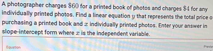 A photographer charges $60 for a printed book of photos and charges $4 for any 
individually printed photos. Find a linear equation y that represents the total price o 
purchasing a printed book and x individually printed photos. Enter your answer in 
slope-intercept form where x is the independent variable. 
Equation 
Previe