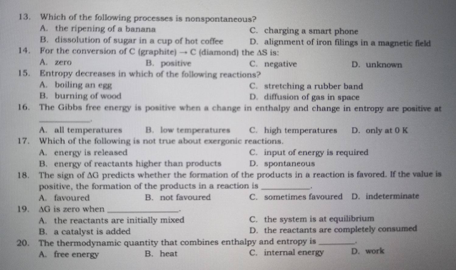 Which of the following processes is nonspontaneous?
A. the ripening of a banana C. charging a smart phone
B. dissolution of sugar in a cup of hot coffee D. alignment of iron filings in a magnetic field
14. For the conversion of C (graphite) → C (diamond) the △ S C is:
A. zero B. positive C. negative D. unknown
15. Entropy decreases in which of the following reactions?
A. boiling an egg C. stretching a rubber band
B. burning of wood D. diffusion of gas in space
16. The Gibbs free energy is positive when a change in enthalpy and change in entropy are positive at
_
A. all temperatures B. low temperatures C. high temperatures D. only at 0 K
17. Which of the following is not true about exergonic reactions.
A. energy is released C. input of energy is required
B. energy of reactants higher than products D. spontaneous
18. The sign of AG predicts whether the formation of the products in a reaction is favored. If the value is
positive, the formation of the products in a reaction is_
.
A. favoured B. not favoured C. sometimes favoured D. indeterminate
19. AG is zero when_
.
A. the reactants are initially mixed C. the system is at equilibrium
B. a catalyst is added D. the reactants are completely consumed
20. The thermodynamic quantity that combines enthalpy and entropy is_ ,.
A. free energy B. heat C. internal energy D. work