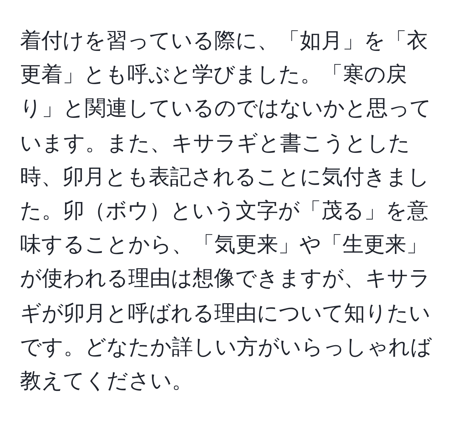 着付けを習っている際に、「如月」を「衣更着」とも呼ぶと学びました。「寒の戻り」と関連しているのではないかと思っています。また、キサラギと書こうとした時、卯月とも表記されることに気付きました。卯ボウという文字が「茂る」を意味することから、「気更来」や「生更来」が使われる理由は想像できますが、キサラギが卯月と呼ばれる理由について知りたいです。どなたか詳しい方がいらっしゃれば教えてください。