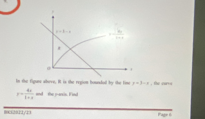 y=3-x
y= 4x/1+x 
R
0
x
In the figure above, R is the region bounded by the line y=3-x , the curve
y= 4x/1+x  and the y-axis. Find 
BKS2022/23 Page 6