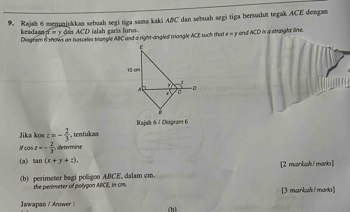 Rajah 6 menunjukkan sebuah segi tiga sama kaki ABC dan sebuah segi tiga bersudut tegak ACE dengan 
keadaanx = y dan ACD ialah garis lurus. 
Diagram 6 shows an isosceles triangle ABC and a right-angled triangle ACE such that x=y and ACD is a straight line.
E
10 cm
y z
A 
D 
× C
B 
Rajah 6 / Diagram 6 
Jika kos z=- 2/3  , tentukan 
If cos z=- 2/3  , determine 
(a) tan (x+y+z), 
[2 markah / marks] 
(b) perimeter bagi poligon ABCE, dalam cm. 
the perimeter of polygon ABCE, in cm. 
[3 markah / marks] 
Jawapan / Answer : 
(b)