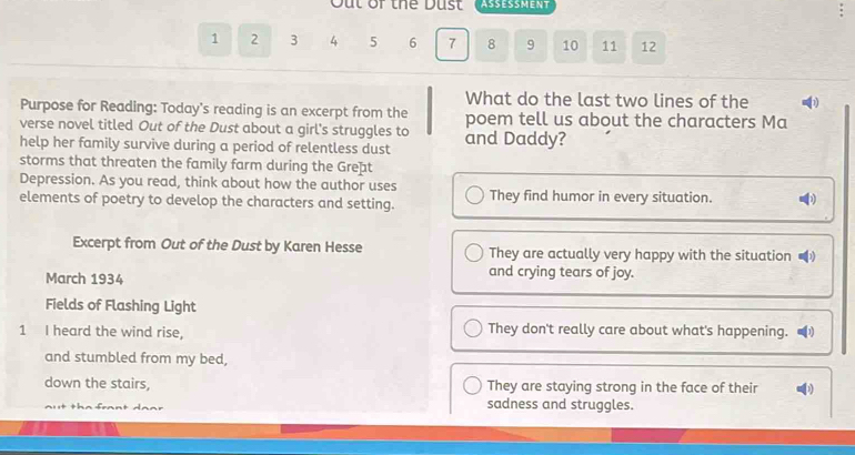 Out of thể Dust ASSESSMENT
1 2 3 4 5 6 7 8 9 10 11 12
What do the last two lines of the h)
Purpose for Reading: Today's reading is an excerpt from the
verse novel titled Out of the Dust about a girl's struggles to poem tell us about the characters Ma
help her family survive during a period of relentless dust and Daddy?
storms that threaten the family farm during the Great
Depression. As you read, think about how the author uses
elements of poetry to develop the characters and setting. They find humor in every situation. D
Excerpt from Out of the Dust by Karen Hesse They are actually very happy with the situation 20
March 1934
and crying tears of joy.
Fields of Flashing Light
1 I heard the wind rise, They don't really care about what's happening. ■
and stumbled from my bed,
down the stairs, They are staying strong in the face of their 1
sadness and struggles.