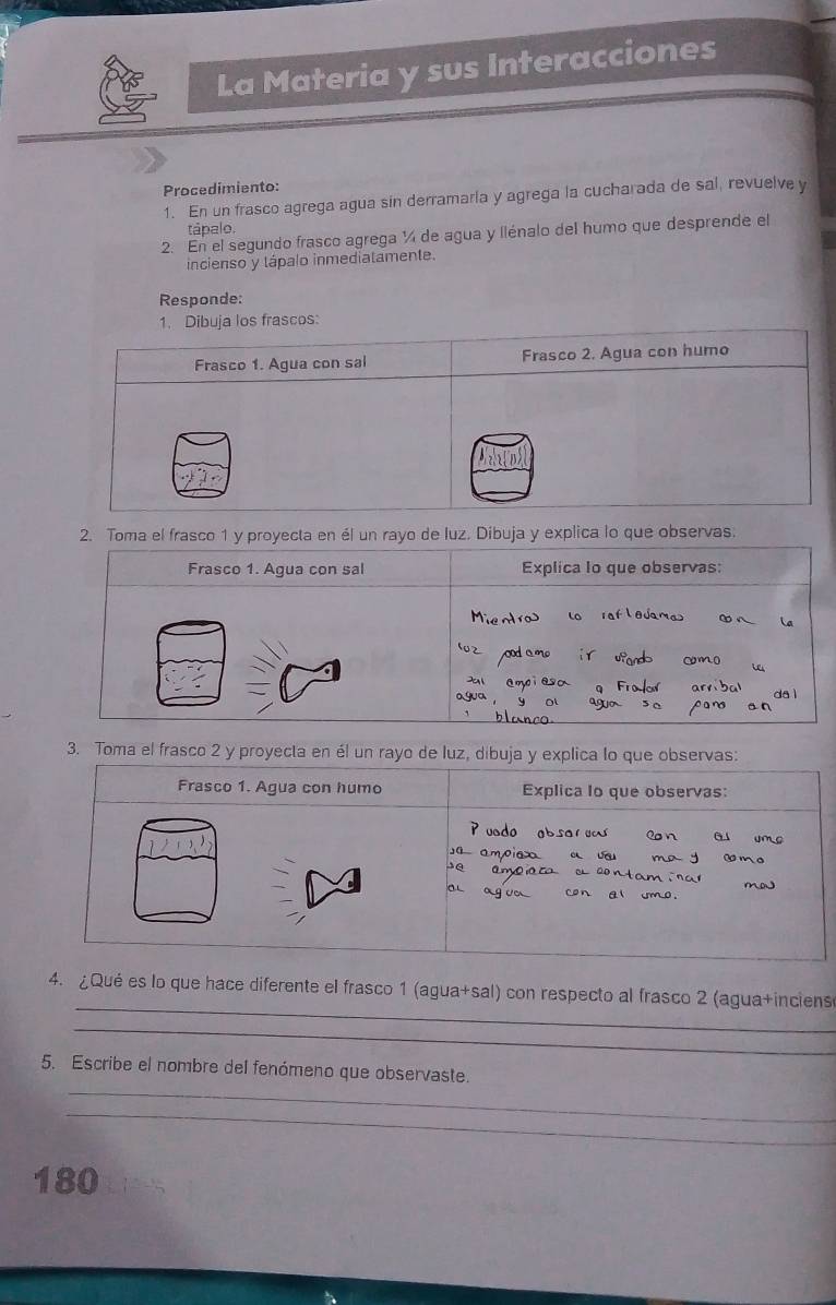 La Materia y sus Interacciones 
Procedimiento: 
1. En un frasco agrega agua sin derramaria y agrega la cucharada de sal, revuelve y 
tápalo. 
2. En el segundo frasco agrega ¼ de agua y llénalo del humo que desprende el 
incienso y tápalo inmediatamente. 
Responde: 
y explica lo que observas. 
3. Toma el frasco 2 y proyecta en él un rayo 
_ 
4. ¿Qué es lo que hace diferente el frasco 1 (agua+sal) con respecto al frasco 2 (agua+inciens 
_ 
_ 
5. Escribe el nombre del fenómeno que observaste. 
_
180