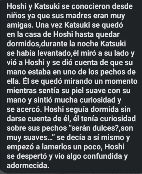 Hoshi y Katsuki se conocieron desde 
niños ya que sus madres eran muy 
amigas. Una vez Katsuki se quedó 
en la casa de Hoshi hasta quedar 
dormidos,durante la noche Katsuki 
se había levantado,él miró a su lado y 
vió a Hoshi y se dió cuenta de que su 
mano estaba en uno de los pechos de 
ella. Él se quedó mirando un momento 
mientras sentía su piel suave con su 
mano y sintió mucha curiosidad y 
se acercó. Hoshi seguía dormida sin 
darse cuenta de él, él tenía curiosidad 
sobre sus pechos “serán dulces?,son 
muy suaves...'' se decía a sí mismo y 
empezó a lamerlos un poco, Hoshi 
se despertó y vio algo confundida y 
adormecida.