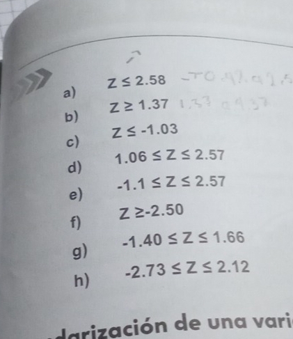 Z≤ 2.58
a)
Z≥ 1.37
b)
Z≤ -1.03
c)
1.06≤ Z≤ 2.57
d)
-1.1≤ Z≤ 2.57
e)
Z≥ -2.50
f) 
g) -1.40≤ Z≤ 1.66
h) -2.73≤ Z≤ 2.12
darización de una vari
