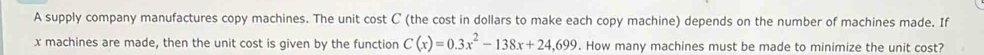 A supply company manufactures copy machines. The unit cost C (the cost in dollars to make each copy machine) depends on the number of machines made. If
x machines are made, then the unit cost is given by the function C(x)=0.3x^2-138x+24,699. How many machines must be made to minimize the unit cost?