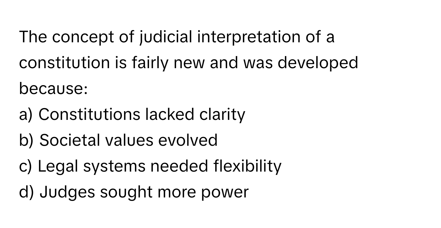 The concept of judicial interpretation of a constitution is fairly new and was developed because:

a) Constitutions lacked clarity
b) Societal values evolved
c) Legal systems needed flexibility
d) Judges sought more power