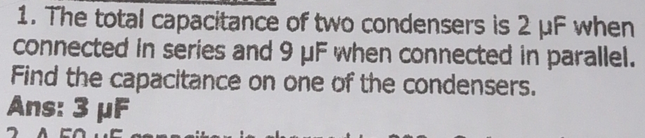 The total capacitance of two condensers is 2 μF when 
connected in series and 9 μF when connected in parallel. 
Find the capacitance on one of the condensers. 
Ans: 3 μF