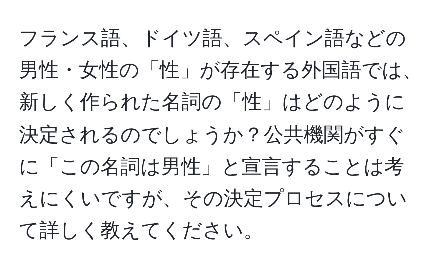 フランス語、ドイツ語、スペイン語などの男性・女性の「性」が存在する外国語では、新しく作られた名詞の「性」はどのように決定されるのでしょうか？公共機関がすぐに「この名詞は男性」と宣言することは考えにくいですが、その決定プロセスについて詳しく教えてください。