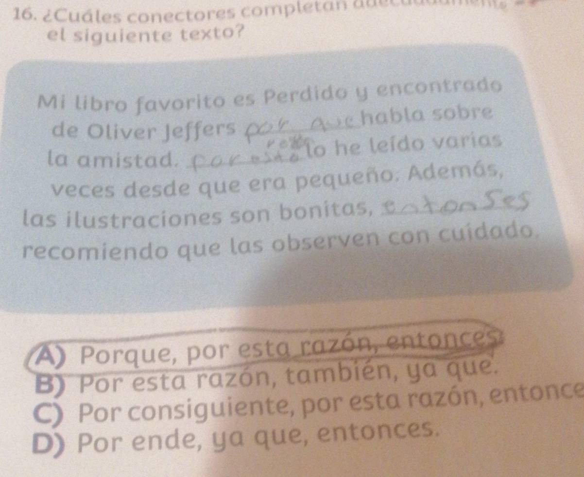 ¿ Cuáles conectores completan a a e s e 
el siguiente texto?
Mi libro favorito es Perdido y encontrado
de Oliver Jeffers _habla sobre
la amistad._
lo he leído varias
veces desde que era pequeño. Además,
las ilustraciones son bonitas,_
recomiendo que las observen con cuídado.
A) Porque, por esta razón, entonces
B) Por esta razón, también, ya que.
C) Por consiguiente, por esta razón, entonce
D) Por ende, ya que, entonces.