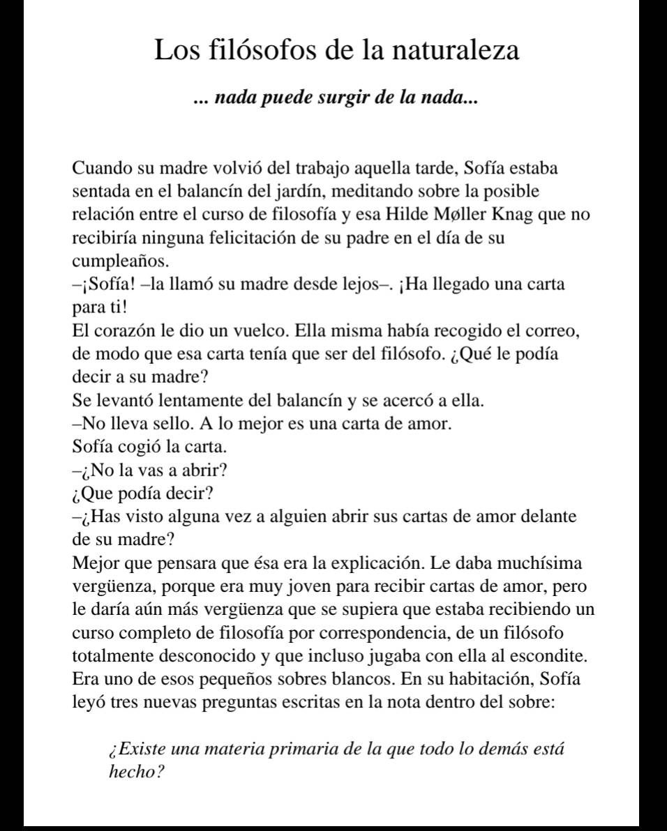 Los filósofos de la naturaleza 
... nada puede surgir de la nada... 
Cuando su madre volvió del trabajo aquella tarde, Sofía estaba 
sentada en el balancín del jardín, meditando sobre la posible 
relación entre el curso de filosofía y esa Hilde Møller Knag que no 
recibiría ninguna felicitación de su padre en el día de su 
cumpleaños. 
-¡Sofía! -la llamó su madre desde lejos-. ¡Ha llegado una carta 
para ti! 
El corazón le dio un vuelco. Ella misma había recogido el correo, 
de modo que esa carta tenía que ser del filósofo. ¿Qué le podía 
decir a su madre? 
Se levantó lentamente del balancín y se acercó a ella. 
-No lleva sello. A lo mejor es una carta de amor. 
Sofía cogió la carta. 
-¿No la vas a abrir? 
¿Que podía decir? 
-¿Has visto alguna vez a alguien abrir sus cartas de amor delante 
de su madre? 
Mejor que pensara que ésa era la explicación. Le daba muchísima 
vergüenza, porque era muy joven para recibir cartas de amor, pero 
le daría aún más vergüenza que se supiera que estaba recibiendo un 
curso completo de filosofía por correspondencia, de un filósofo 
totalmente desconocido y que incluso jugaba con ella al escondite. 
Era uno de esos pequeños sobres blancos. En su habitación, Sofía 
leyó tres nuevas preguntas escritas en la nota dentro del sobre: 
¿Existe una materia primaria de la que todo lo demás está 
hecho?