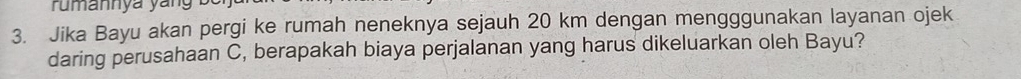 rumannya yang 
3. Jika Bayu akan pergi ke rumah neneknya sejauh 20 km dengan mengggunakan layanan ojek 
daring perusahaan C, berapakah biaya perjalanan yang harus dikeluarkan oleh Bayu?