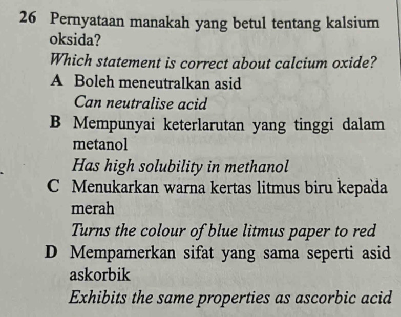 Pernyataan manakah yang betul tentang kalsium
oksida?
Which statement is correct about calcium oxide?
A Boleh meneutralkan asid
Can neutralise acid
B Mempunyai keterlarutan yang tinggi dalam
metanol
Has high solubility in methanol
C Menukarkan warna kertas litmus biru kepaïa
merah
Turns the colour of blue litmus paper to red
D Mempamerkan sifat yang sama seperti asid
askorbik
Exhibits the same properties as ascorbic acid