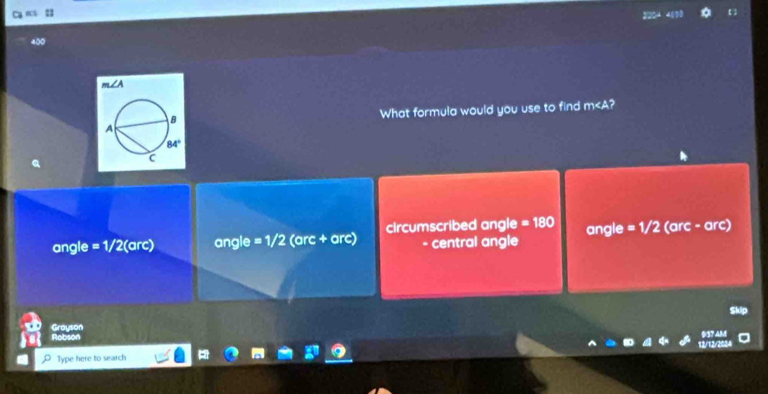 =
∠ A
What formula would you use to find m
angle =1/2 (arc) angle =1/2 (arc + arc) cIrcumscribed angle =180 angle = 1/2 (arc - arc)
- central angle
Grayson
Robson
Type here to search