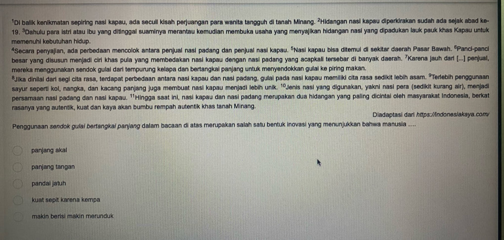 ¹Di balik kenikmatan sepiring nasi kapau, ada secuil kisah perjuangan para wanita tangguh di tanah Minang. ²Hidangan nasi kapau diperkirakan sudah ada sejak abad ke-
19. ³Dahulu para istri atau ibu yang ditinggal suaminya merantau kemudian membuka usaha yang menyajikan hidangan nasi yang dipadukan lauk pauk khas Kapau untuk
memenuhi kebutuhan hidup.
*Secara penyajian, ada perbedaan mencolok antara penjual nasi padang dan penjual nasi kapau. ŌNasi kapau bisa ditemui di sekitar daerah Pasar Bawah. ŌPanci-panci
besar yang disusun menjadi ciri khas pula yang membedakan nasi kapau dengan nasi padang yang acapkali tersebar di banyak daerah. 7Karena jauh dari [...] penjual,
mereka menggunakan sendok gulai dari tempurung kelapa dan bertangkai panjang untuk menyendokkan gulai ke piring makan.
*Jika dinilai dari segi cita rasa, terdapat perbedaan antara nasi kapau dan nasi padang, gulai pada nasi kapau memiliki cita rasa sedikit lebih asam. ³Terebih penggunaan
sayur seperti kol, nangka, dan kacang panjang juga membuat nasi kapau menjadi lebih unik. 1ºJenis nasi yang digunakan, yakni nasi pera (sedikit kurang air), menjadi
persamaan nasi padang dan nasi kapau. ¹'Hingga saat ini, nasi kapau dan nasi padang merupakan dua hidangan yang paling dicintai oleh masyarakat Indonesia, berkat
rasanya yang autentik, kuat dan kaya akan bumbu rempah autentik khas tanah Minang.
Diadaptasi dari https://indones/akaya.com/
Penggunaan sendok gulai bertangkai panjang dalam bacaan di atas merupakan salah satu bentuk inovasi yang menunjukkan bahwa manusia ....
panjang akal
panjang tangan
pandai jatuh
kuat sepit karena kempa
makin berisi makin merunduk