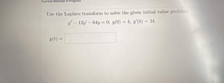 Current Attempt in Progress 
Use the Laplace transform to solve the given initial value problem.
y''-12y'-64y=0; y(0)=4, y'(0)=24
y(t)=□