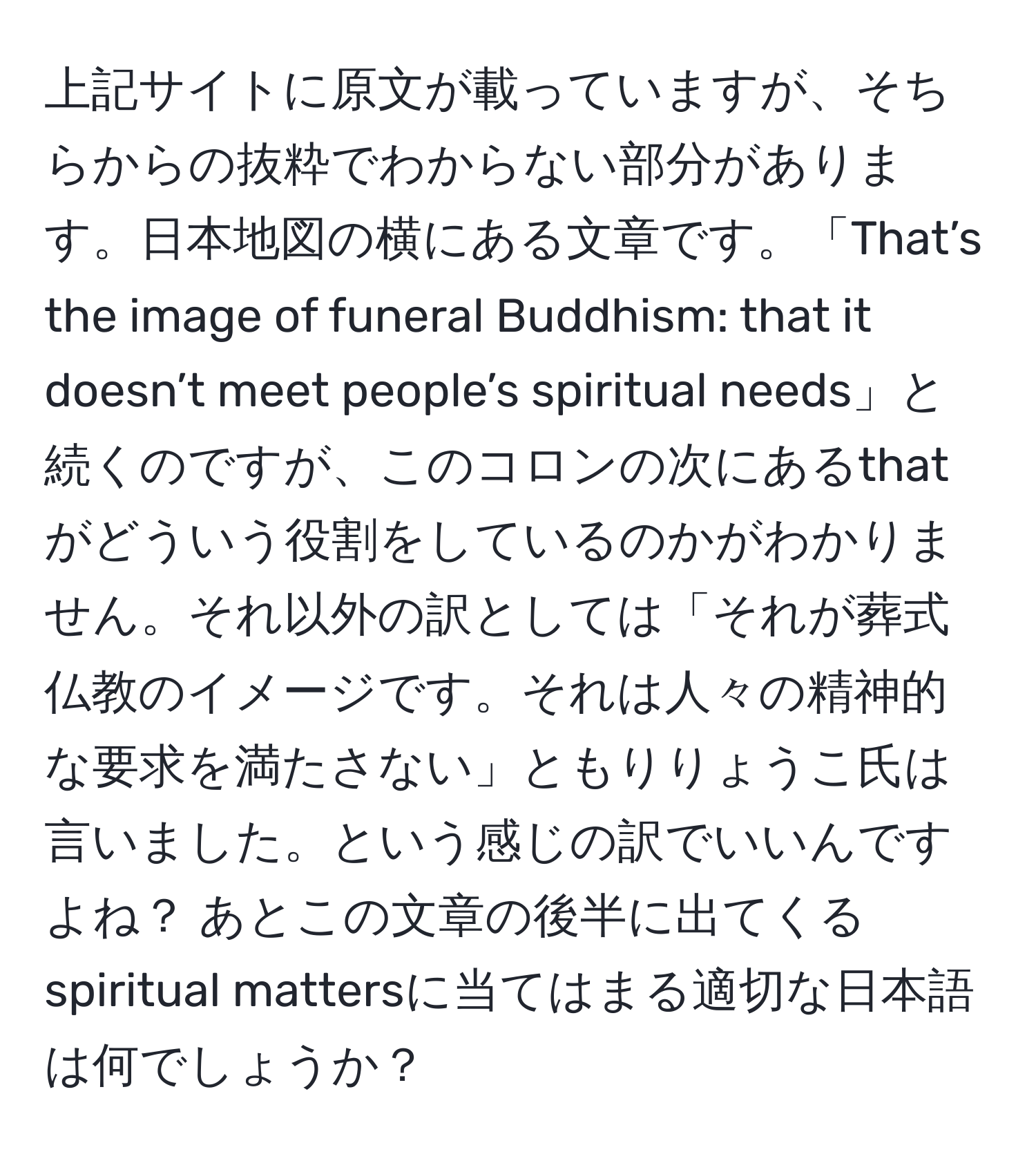 上記サイトに原文が載っていますが、そちらからの抜粋でわからない部分があります。日本地図の横にある文章です。「That’s the image of funeral Buddhism: that it doesn’t meet people’s spiritual needs」と続くのですが、このコロンの次にあるthatがどういう役割をしているのかがわかりません。それ以外の訳としては「それが葬式仏教のイメージです。それは人々の精神的な要求を満たさない」ともりりょうこ氏は言いました。という感じの訳でいいんですよね？ あとこの文章の後半に出てくるspiritual mattersに当てはまる適切な日本語は何でしょうか？