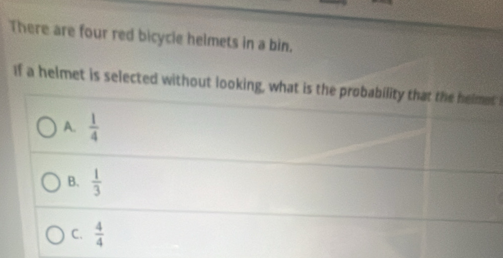 There are four red bicycle helmets in a bin.
If a helmet is selected without looking, what is the probability that the helmet
A.  1/4 
B.  1/3 
C.  4/4 