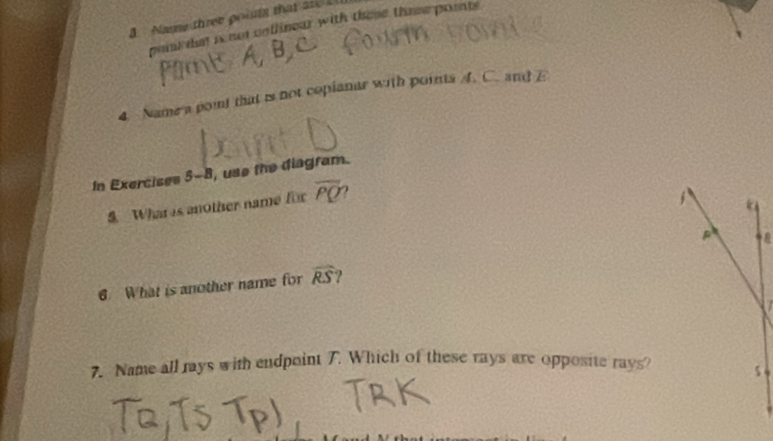 Name three points that are 
pot that is not collinear with these these pornts. 
4 Name a pont that is not copianar with points A. C. and E 
In Exercises 5-B , use the diagram. 
S What s another name for overline PQ
1 a

6. What is another name for widehat RS
7. Name all rays with endpoint 7. Which of these rays are opposite rays? 
s